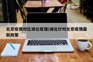 北京疫情对比湖北疫情/湖北针对北京疫情最新政策