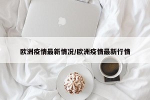 欧洲疫情最新情况/欧洲疫情最新行情