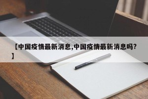 【中国疫情最新消息,中国疫情最新消息吗?】