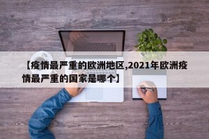 【疫情最严重的欧洲地区,2021年欧洲疫情最严重的国家是哪个】