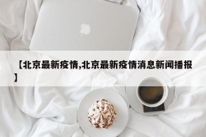 【北京最新疫情,北京最新疫情消息新闻播报】