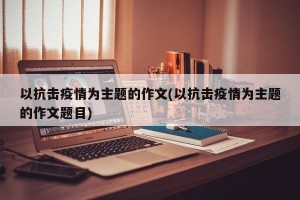 以抗击疫情为主题的作文(以抗击疫情为主题的作文题目)