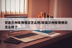 甘肃兰州疫情情况怎么样/甘肃兰州疫情情况怎么样了