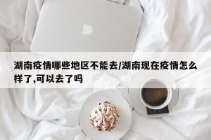 湖南疫情哪些地区不能去/湖南现在疫情怎么样了,可以去了吗