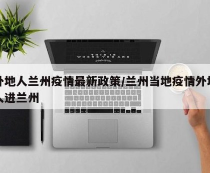 外地人兰州疫情最新政策/兰州当地疫情外地人进兰州