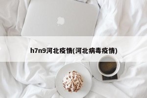 h7n9河北疫情(河北病毒疫情)