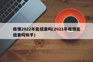 疫情2022年能结束吗(2021年疫情能结束吗知乎)