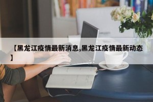 【黑龙江疫情最新消息,黑龙江疫情最新动态】
