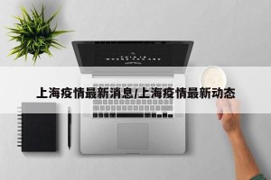 上海疫情最新消息/上海疫情最新动态