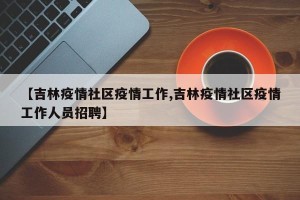 【吉林疫情社区疫情工作,吉林疫情社区疫情工作人员招聘】