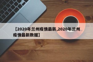 【2020年兰州疫情最新,2020年兰州疫情最新数据】