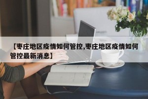 【枣庄地区疫情如何管控,枣庄地区疫情如何管控最新消息】