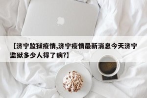 【济宁监狱疫情,济宁疫情最新消息今天济宁监狱多少人得了病?】