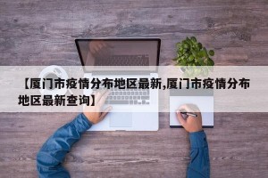 【厦门市疫情分布地区最新,厦门市疫情分布地区最新查询】