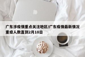 广东涉疫情重点关注地区/广东疫情最新情况重症人数直到2月18日