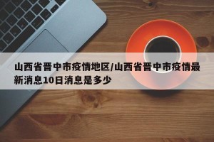 山西省晋中市疫情地区/山西省晋中市疫情最新消息10日消息是多少