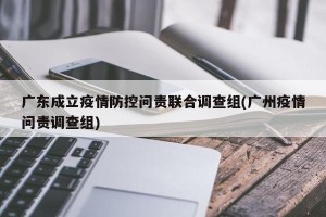 广东成立疫情防控问责联合调查组(广州疫情问责调查组)