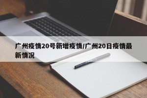 广州疫情20号新增疫情/广州20日疫情最新情况