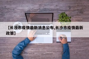 【长沙市疫情最新消息公布,长沙市疫情最新政策】