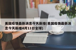 美国疫情最新消息今天新增(美国疫情最新消息今天新增4月11日全球)