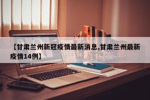【甘肃兰州新冠疫情最新消息,甘肃兰州最新疫情14例】
