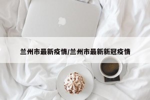 兰州市最新疫情/兰州市最新新冠疫情