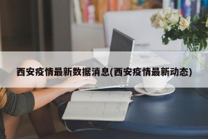 西安疫情最新数据消息(西安疫情最新动态)