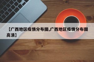 【广西地区疫情分布图,广西地区疫情分布图高清】