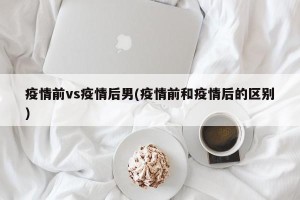 疫情前vs疫情后男(疫情前和疫情后的区别)