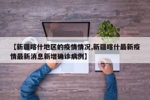 【新疆喀什地区的疫情情况,新疆喀什最新疫情最新消息新增确诊病例】