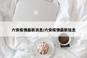 六安疫情最新消息/六安疫情最新信息
