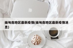 缅甸南地区最新疫情(缅甸南地区最新疫情消息)