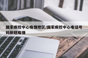 国家疾控中心疫情地区/国家疾控中心电话号码新冠疫情