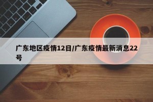 广东地区疫情12日/广东疫情最新消息22号