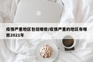 疫情严重地区包括哪些/疫情严重的地区有哪些2021年