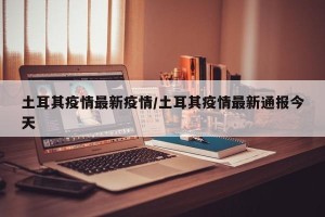土耳其疫情最新疫情/土耳其疫情最新通报今天