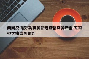 美国疫情反弹/美国新冠疫情反弹严重 专家担忧病毒再变异